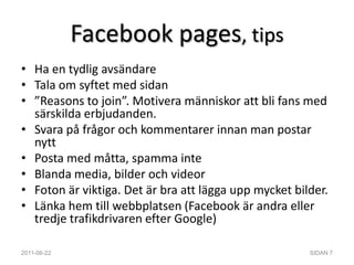 Facebook pages, tipsHa en tydlig avsändareTala om syftet med sidan”Reasons to join”. Motivera människor att bli fans med särskilda erbjudanden.Svara på frågor och kommentarer innan man postar nyttPosta med måtta, spamma inteBlanda media, bilder och videorFoton är viktiga. Det är bra att lägga upp mycket bilder.Länka hem till webbplatsen (Facebook är andra eller tredje trafikdrivaren efter Google)2011-06-22SIDAN 7
