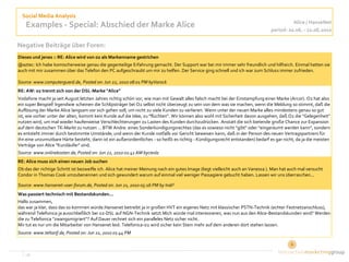 Social Media Analysis
                                                                                                                                          Alice / HanseNet
    Examples - Special: Abschied der Marke Alice                                                                                period: 20.06. - 22.06.2010

Negative Beiträge über Foren:
Dieses und jenes :: RE: Alice wird von o2 als Markenname gestrichen
@aztec: Ich habe komischerweise genau die gegenteilige Erfahrung gemacht. Der Support war bei mir immer sehr freundlich und hilfreich. Einmal hatten sie
auch mit mir zusammen über das Telefon den PC aufgeschraubt um mir zu helfen. Der Service ging schnell und ich war zum Schluss immer zufrieden.

Source: www.computerguard.de, Posted on: Jun 22, 2010 08:01 PM byVarock
RE: AW: o2 trennt sich von der DSL-Marke "Alice"
Vodafone macht ja seit August letzten Jahres richtig schön vor, wie man mit Gewalt alles falsch macht bei der Einstampfung einer Marke (Arcor). O2 hat also
ein super Beispiel! Irgendwie scheinen die Schlipsträger bei O2 selbst nicht überzeugt zu sein von dem was sie machen, wenn die Meldung so stimmt, daß die
Auflösung der Marke Alice langsam vor sich gehen soll, um nicht zu viele Kunden zu verlieren. Wenn unter der neuen Marke alles mindestens genau so gut
ist, wie vorher unter der alten, kommt kein Kunde auf die Idee, zu "flüchten". Wir können also wohl mit Sicherheit davon ausgehen, daß O2 die "Gelegenheit"
nutzen wird, um mal wieder haufenweise Verschlechterungen zu Lasten des Kunden durchzudrücken. Anstatt die sich bietende große Chance zur Expansion
auf dem deutschen TK-Markt zu nutzen ... BTW Andre: eines Sonderkündigungsrechtes (das es sowieso nicht "gibt" oder "eingeräumt werden kann", sondern
es entsteht immer durch bestimmte Umstände; und wenn der Kunde notfalls vor Gericht beweisen kann, daß in der Person des neuen Vertragspartners für
ihn eine unzumutbare Härte besteht, dann ist ein außerordentliches - so heißt es richtig - Kündigungsrecht entstanden) bedarf es gar nicht, da ja die meisten
Verträge von Alice "Kurzläufer" sind.
Source: www.onlinekosten.de, Posted on: Jun 22, 2010 01:41 AM byciesla
RE: Alice muss sich einen neuen Job suchen
Ob das der richtige Schritt ist bezweifle ich. Alice hat meiner Meinung nach ein gutes Image (liegt vielleicht auch an Vanessa ). Man hat auch mal versucht
Condor in Thomas Cook umzubenennen und sich gewundert warum auf einmal viel weniger Passagiere gebucht haben. Lassen wir uns überraschen...

Source: www.hansenet-user-forum.de, Posted on: Jun 21, 2010 05:16 PM by Indi²
Was passiert technisch mit Bestandskunden...
Hallo zusammen,
das war ja klar, dass das so kommen würde.Hansenet betreibt ja in großen HVT ein eigenes Netz mit klassischer PSTN-Technik (echter Festnetzanschluss),
während Telefonica ja ausschließlich bei o2-DSL auf NGN-Technik setzt.Mich würde mal interessieren, was nun aus den Alice-Bestandskunden wird? Werden
die zu Telefonica "zwangsmigriert"? Auf Dauer rechnet sich ein paralleles Netz sicher nicht.
Mir tut es nur um die Mitarbeiter von Hansenet leid. Telefonica-o2 wird sicher kein Stein mehr auf dem anderen dort stehen lassen.
Source: www.teltarif.de, Posted on: Jun 21, 2010 01:44 PM



   ‹#›                                                                                                                                 4
 