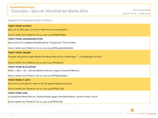 Social Media Analysis
                                                                                                                    Alice / HanseNet
    Examples - Special: Abschied der Marke Alice                                                          period: 20.06. - 22.06.2010

Negatives Feedback über Twitter:
TWEET FROM: SCJWEST
@Cor_th Ja, Alice geht, o2 kommt. Hatte mich so an sie gewöhnt...

Source: twitter.com, Posted on: Jun 22, 2010 10:15 AM bySCJWest
TWEET FROM: GEDANKENDICHTER
Alice wird von O2 aufgelöst! Deshalb also der "nie geht was" Trip! Frechheit

Source: twitter.com, Posted on: Jun 22, 2010 07:39 AM by gedankendichter

TWEET FROM: ZIROMR
"Es gelte, die positiven Eigenschaften der Marke Alice auf O2 zu übertragen. " — Kündigungen sind raus!

Source: twitter.com, Posted on: Jun 21, 2010 12:44 PM byziromr
TWEET FROM: BLACKSPEAR
#AOL -> Alice -> O2... wie man Marken verbrennt, zeigt uns heute #Telefonica.

Source: twitter.com, Posted on: Jun 21, 2010 05:07 PM byblackspear
TWEET FROM: IT_BITZ
Das wird O2 noch weh tun: Alice vor die Tür gesetzt http://ow.ly/21chU

Source: twitter.com, Posted on: Jun 21, 2010 03:07 PM byIT_Bitz
TWEET FROM: HS82
o2 stampft die Marke Alice ein: Vanessa Hessler gegen Franz Beckenbauer, ziemlich mieser Tausch!

Source: twitter.com, Posted on: Jun 21, 2010 01:56 PM by hs82




   ‹#›                                                                                                          5
 