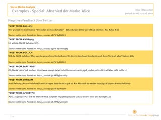 Social Media Analysis
                                                                                                                                         Alice / HanseNet
    Examples - Special: Abschied der Marke Alice                                                                               period: 20.06. - 22.06.2010

Negatives Feedback über Twitter:
TWEET FROM: BGILLICH
Wer gründet mit die Initiative "Wir wollen die Alice behalten" - Bekundungen bitter per DM od. Mention. #o2 #alice #dsl

Source: twitter.com, Posted on: Jun 21, 2010 12:16 PM byBGillich
TWEET FROM: KNOB1983
Ich will die #ALICE behalten! #O2

Source: twitter.com, Posted on: Jun 21, 2010 12:14 PM by knob1983
TWEET FROM: BGILLICH
Will die ALICE behalten! Mei, war das eine schöne Werbeillusion Wo bin ich überhaupt Kunde Alice od. Arcor? Ist ja eh alles Telekom #O2

Source: twitter.com, Posted on: Jun 21, 2010 12:10 PM byBGillich
TWEET FROM: FRACTALITY
Oh, Marke "Alice" soll sterben: http://www.spiegel.de/wirtschaft/unternehmen/0,1518,701811,00.html Ich will aber nicht zu O2 :-(

Source: twitter.com, Posted on: Jun 21, 2010 06:32 AM byfractality
TWEET FROM: CHRISZIM
Aus Erfahrung (Arcor> Vodafone) kann ich sagen, dass das nicht gut ist: Aus Alice soll o2 werden http://guck.li/spon1 #wirtschaft #o2-

Source: twitter.com, Posted on: Jun 21, 2010 07:51 AM bychriszim
TWEET FROM: APOKRYPH
#DSL-Zugänge - #O2 will die Marke #Alice aufgeben http://bit.ly/asp0Iw Gut zu wissen. Muss also kündigen. ;o)

Source: twitter.com, Posted on: Jun 21, 2010 07:26 AM byApokryph




   ‹#›                                                                                                                                   6
 