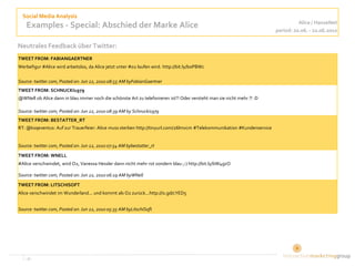 Social Media Analysis
                                                                                                                                  Alice / HanseNet
    Examples - Special: Abschied der Marke Alice                                                                        period: 20.06. - 22.06.2010

Neutrales Feedback über Twitter:
TWEET FROM: FABIANGAERTNER
Werbefigur #Alice wird arbeitslos, da Alice jetzt unter #o2 laufen wird. http://bit.ly/boPBWc

Source: twitter.com, Posted on: Jun 22, 2010 08:55 AM byFabianGaertner
TWEET FROM: SCHNUCKI1979
@WNell ob Alice dann in blau immer noch die schönste Art zu telefonieren ist?! Oder versteht man sie nicht mehr ?! :D

Source: twitter.com, Posted on: Jun 22, 2010 08:39 AM by Schnucki1979
TWEET FROM: BESTATTER_RT
RT: @ksqeventus: Auf zur Trauerfeier: Alice muss sterben http://tinyurl.com/26lmvcm #Telekommunikation #Kundenservice


Source: twitter.com, Posted on: Jun 22, 2010 07:54 AM bybestatter_rt
TWEET FROM: WNELL
#Alice verschwindet, wird O2, Vanessa Hessler dann nicht mehr rot sondern blau ;-) http://bit.ly/bW4gzO

Source: twitter.com, Posted on: Jun 22, 2010 06:19 AM byWNell
TWEET FROM: LITSCHISOFT
Alice verschwindet im Wunderland... und kommt als O2 zurück...http://is.gd/cYED5


Source: twitter.com, Posted on: Jun 22, 2010 05:35 AM byLitschiSoft




   ‹#›                                                                                                                        8
 
