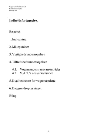 Vejle Amts Trafikselskab
Kundeundersøgelse
Efterår 2001
1
Indholdsfortegnelse.
Resumé.
1.Indledning
2.Målepunkter
3.Vigtighedsundersøgelsen
4.Tilfredshedsundersøgelsen
4.1. Vognmandens ansvarsområder
4.2. V.A.T.’s ansvarsområder
5.Kvalitetsscore for vognmændene
6.Baggrundsoplysninger
Bilag
 