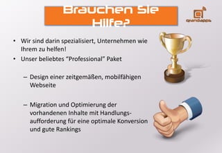 Brauchen Sie
Hilfe?
• Wir sind darin spezialisiert, Unternehmen wie
Ihrem zu helfen!
• Unser beliebtes “Professional” Paket
– Design einer zeitgemäßen, mobilfähigen
Webseite
– Migration und Optimierung der
vorhandenen Inhalte mit Handlungs-
aufforderung für eine optimale Konversion
und gute Rankings
 