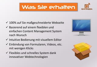 Was Sie erhalten
 100% auf Sie maßgeschneiderte Webseite
 Basierend auf einem flexiblen und
einfachen Content Management System
nach Wunsch
 Intuitive Bedienung mit visuellem Editor
 Einbindung von Formularen, Videos, etc.
mit wenigen Klicks
 Flexibles und schnelles System dank
innovativer Webtechnologien
 
