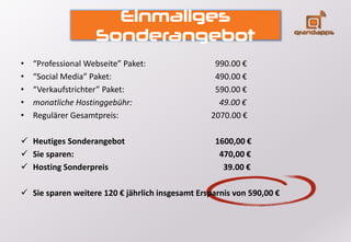 Einmaliges
Sonderangebot
• “Professional Webseite” Paket: 990.00 €
• “Social Media” Paket: 490.00 €
• “Verkaufstrichter” Paket: 590.00 €
• monatliche Hostinggebühr: 49.00 €
• Regulärer Gesamtpreis: 2070.00 €
 Heutiges Sonderangebot 1600,00 €
 Sie sparen: 470,00 €
 Hosting Sonderpreis 39.00 €
 Sie sparen weitere 120 € jährlich insgesamt Ersparnis von 590,00 €
 