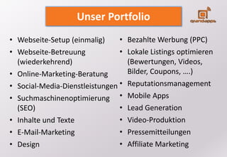 • Bezahlte Werbung (PPC)
• Lokale Listings optimieren
(Bewertungen, Videos,
Bilder, Coupons, ….)
• Reputationsmanagement
• Mobile Apps
• Lead Generation
• Video-Produktion
• Pressemitteilungen
• Affiliate Marketing
• Webseite-Setup (einmalig)
• Webseite-Betreuung
(wiederkehrend)
• Online-Marketing-Beratung
• Social-Media-Dienstleistungen
• Suchmaschinenoptimierung
(SEO)
• Inhalte und Texte
• E-Mail-Marketing
• Design
Unser Portfolio
 
