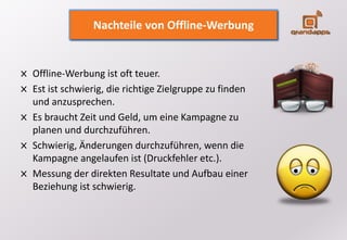 Offline-Werbung ist oft teuer.
Est ist schwierig, die richtige Zielgruppe zu finden
und anzusprechen.
Es braucht Zeit und Geld, um eine Kampagne zu
planen und durchzuführen.
Schwierig, Änderungen durchzuführen, wenn die
Kampagne angelaufen ist (Druckfehler etc.).
Messung der direkten Resultate und Aufbau einer
Beziehung ist schwierig.
Nachteile von Offline-Werbung
 