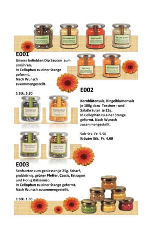 E001
Unsere beliebten Dip Saucen zum
anrühren.
In Cellophan zu einer Stange
geformt.
Nach Wunsch
zusammengestellt.
1 Stk. 5.80
E002
Kornblütensalz, Ringelblumensalz
je 100g dazu Tessiner - und
Salatkräuter je 25g.
In Cellophan zu einer Stange
geformt. Nach Wunsch
zusammengestellt.
Salz Stk. Fr. 5.50
Kräuter Stk. Fr. 4.60
E003
Senfsorten zum geniessen je 25g. Scharf,
grobkörnig, grüner Pfeffer, Cassis, Estragon
und Honig Balsamico.
In Cellophan zu einer Stange geformt.
Nach Wunsch zusammengestellt.
1 Stk. 1.85
 