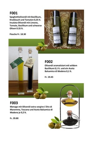 F001
Spaghettiolivenöl mit Basilikum,
Knoblauch und Tomaten 0,35 lt.
Insalata Olivenöl mit Limone,
Tomate, Basilikum und schwarze
Oliven 0.35 lt.
Flasche Fr. 18.30
F002
Olivenöl aromatisiert mit wildem
Basilikum 0,1 lt. und ein Aceto
Balsamico di Modena 0,1 lt.
Fr. 19.45
F003
Menage mit Olivenöl extra vergine L'Oro di
Maremma, Toscana und Aceto Balsamico di
Modena je 0,2 lt.
Fr. 39.80
 