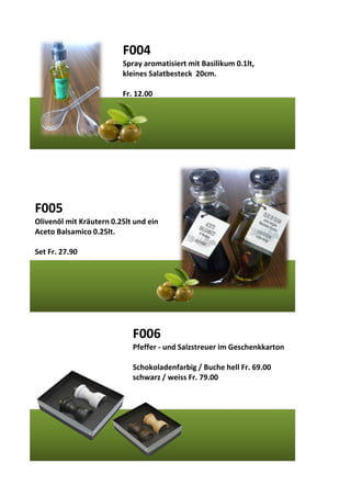 F004
Spray aromatisiert mit Basilikum 0.1lt,
kleines Salatbesteck 20cm.
Fr. 12.00
F005
Olivenöl mit Kräutern 0.25lt und ein
Aceto Balsamico 0.25lt.
Set Fr. 27.90
F006
Pfeffer - und Salzstreuer im Geschenkkarton
Schokoladenfarbig / Buche hell Fr. 69.00
schwarz / weiss Fr. 79.00
 