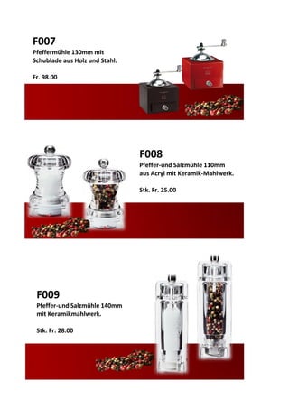 F007
Pfeffermühle 130mm mit
Schublade aus Holz und Stahl.
Fr. 98.00
F008
Pfeffer-und Salzmühle 110mm
aus Acryl mit Keramik-Mahlwerk.
Stk. Fr. 25.00
F009
Pfeffer-und Salzmühle 140mm
mit Keramikmahlwerk.
Stk. Fr. 28.00
 