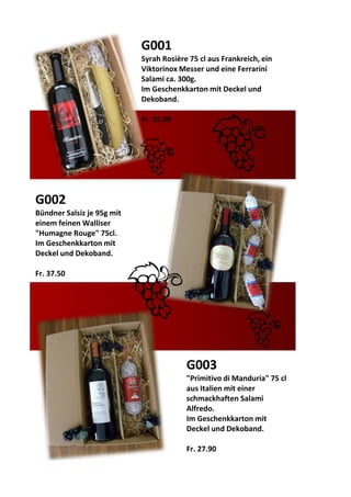 G002
Bündner Salsiz je 95g mit
einem feinen Walliser
"Humagne Rouge" 75cl.
Im Geschenkkarton mit
Deckel und Dekoband.
Fr. 37.50
G003
"Primitivo di Manduria" 75 cl
aus Italien mit einer
schmackhaften Salami
Alfredo.
Im Geschenkkarton mit
Deckel und Dekoband.
Fr. 27.90
G001
Syrah Rosière 75 cl aus Frankreich, ein
Viktorinox Messer und eine Ferrarini
Salami ca. 300g.
Im Geschenkkarton mit Deckel und
Dekoband.
Fr. 35.00
 