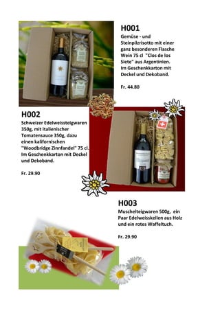 d
H001
Gemüse - und
Steinpilzrisotto mit einer
ganz besonderen Flasche
Wein 75 cl "Clos de los
Siete" aus Argentinien.
Im Geschenkkarton mit
Deckel und Dekoband.
Fr. 44.80
H002
Schweizer Edelweissteigwaren
350g, mit italienischer
Tomatensauce 350g, dazu
einen kalifornischen
"Woodbridge Zinnfandel" 75 cl.
Im Geschenkkarton mit Deckel
und Dekoband.
Fr. 29.90
H003
Muschelteigwaren 500g, ein
Paar Edelweisskellen aus Holz
und ein rotes Waffeltuch.
Fr. 29.90
 