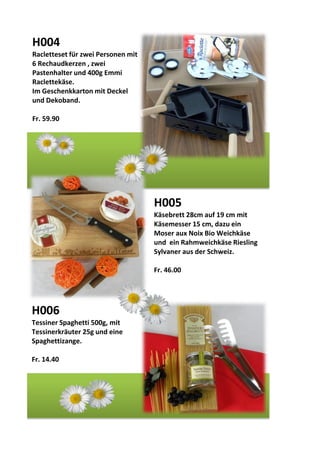 H004
Racletteset für zwei Personen mit
6 Rechaudkerzen , zwei
Pastenhalter und 400g Emmi
Raclettekäse.
Im Geschenkkarton mit Deckel
und Dekoband.
Fr. 59.90
H005
Käsebrett 28cm auf 19 cm mit
Käsemesser 15 cm, dazu ein
Moser aux Noix Bio Weichkäse
und ein Rahmweichkäse Riesling
Sylvaner aus der Schweiz.
Fr. 46.00
H006
Tessiner Spaghetti 500g, mit
Tessinerkräuter 25g und eine
Spaghettizange.
Fr. 14.40
 