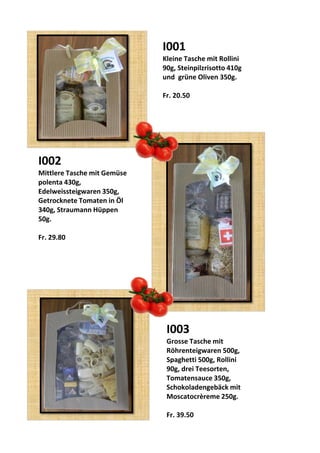 I001
Kleine Tasche mit Rollini
90g, Steinpilzrisotto 410g
und grüne Oliven 350g.
Fr. 20.50
I002
Mittlere Tasche mit Gemüse
polenta 430g,
Edelweissteigwaren 350g,
Getrocknete Tomaten in Öl
340g, Straumann Hüppen
50g.
Fr. 29.80
I003
Grosse Tasche mit
Röhrenteigwaren 500g,
Spaghetti 500g, Rollini
90g, drei Teesorten,
Tomatensauce 350g,
Schokoladengebäck mit
Moscatocrèreme 250g.
Fr. 39.50
 
