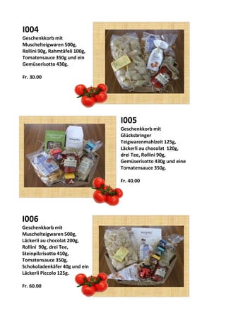 I006
Geschenkkorb mit
Muschelteigwaren 500g,
Läckerli au chocolat 200g,
Rollini 90g, drei Tee,
Steinpilzrisotto 410g,
Tomatensauce 350g,
Schokoladenkäfer 40g und ein
Läckerli Piccolo 125g.
Fr. 60.00
I005
Geschenkkorb mit
Glücksbringer
Teigwarenmahlzeit 125g,
Läckerli au chocolat 120g,
drei Tee, Rollini 90g,
Gemüserisotto 430g und eine
Tomatensauce 350g.
Fr. 40.00
I004
Geschenkkorb mit
Muschelteigwaren 500g,
Rollini 90g, Rahmtäfeli 100g,
Tomatensauce 350g und ein
Gemüserisotto 430g.
Fr. 30.00
 