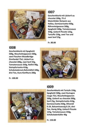I007
Geschenkkorb mit Läckerli au
chocolat 200g, 75 cl
Maienfelder Rotwein aus
Hallau, Gemüserisotto 430g,
Röhrenteigwaren 500g,
Spaghetti 500g, Tomatensauce
350g, Läckerli Piccolo 125g,
Tartuffo 150g, zwei Tee und
zwei Senf 25g.
Fr. 80.00
I008
Geschenkkorb mit Spaghetti
500g, Muschelteigwaren 500g,
zwei Flaschen Woodbridge
Zinnfandel 75cl, Läckerli au
chocolat 200g, zwei Senf 25g,
Tomatensauce 350g, Rollini 90g,
Steinpilzrisotto 410g,
Schokoladenset,Rahmtäfeli 100g,
drei Tee, Kunz Konfiture 200g
Fr. 100.00
I009
Geschenkkorb mit Tartufo 150g,
Spaghetti 500g, zwei Humagne
rouge 75cl, Muschelteigwaren
500g, Läckerli au chocolat 200g,
Senf 25g, Steinpilzrisotto 410g,
Gemüserisotto 430g, Olivenöl
0.1lt, Balsamicoessig 0.1lt, drei
Tee, Honig 265g, Läckerli Piccolo
125g, Tomatensauce 350g,
Schokoladenkäfer 40g
Fr. 150.00
 