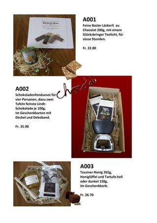 A001
Feine Basler Läckerli au
Chocolat 200g, mit einem
Glücksbringer Teelicht, für
süsse Stunden.
Fr. 22.80
A002
Schokoladenfondueset für
vier Personen, dazu zwei
Tafeln feinste Lindt-
Schokolade je 100g.
Im Geschenkkarton mit
Deckel und Dekoband.
Fr. 35.90
A003
Tessiner Honig 265g,
Honiglöffel und Tartufo hell
oder dunkel 150g.
Im Geschenkkorb.
Fr. 26.70
 