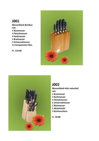 J001
Messerblock Bambus
mit:
1 Rüstmesser
1 Fleischmesser
1 Kochmesser
1 Brotmesser
1 Universalmesser
in transparenter Box.
Fr. 119.00
J002
Messerblock Holz naturhell
mit:
1 Brotmesser
1 Kochmesser
1 Fleischmesser
1 Universalmesser
1 Rüstmesser
1 Abziehstahl
1 Küchenschere
Fr. 59.00
 