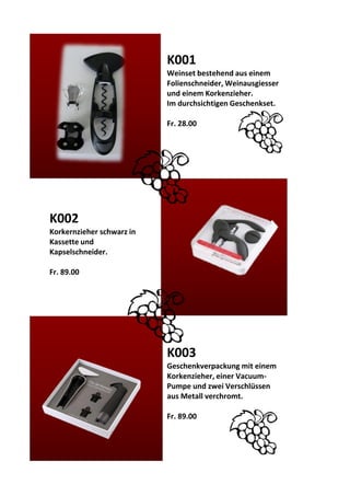K001
Weinset bestehend aus einem
Folienschneider, Weinausgiesser
und einem Korkenzieher.
Im durchsichtigen Geschenkset.
Fr. 28.00
K002
Korkernzieher schwarz in
Kassette und
Kapselschneider.
Fr. 89.00
K003
Geschenkverpackung mit einem
Korkenzieher, einer Vacuum-
Pumpe und zwei Verschlüssen
aus Metall verchromt.
Fr. 89.00
 