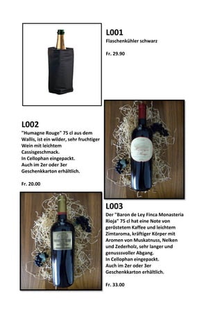 L001
Flaschenkühler schwarz
Fr. 29.90
L002
"Humagne Rouge" 75 cl aus dem
Wallis, ist ein wilder, sehr fruchtiger
Wein mit leichtem
Cassisgeschmack.
In Cellophan eingepackt.
Auch im 2er oder 3er
Geschenkkarton erhältlich.
Fr. 20.00
L003
Der "Baron de Ley Finca Monasteria
Rioja" 75 cl hat eine Note von
geröstetem Kaffee und leichtem
Zimtaroma, kräftiger Körper mit
Aromen von Muskatnuss, Nelken
und Zederholz, sehr langer und
genusssvoller Abgang.
In Cellophan eingepackt.
Auch im 2er oder 3er
Geschenkkarton erhältlich.
Fr. 33.00
 