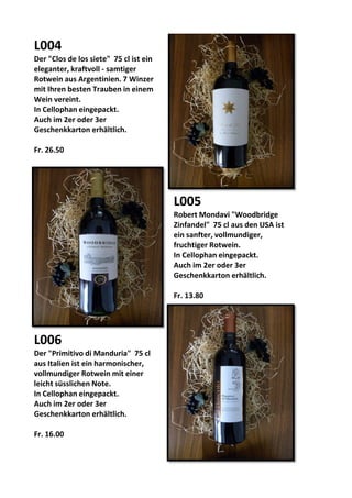 L004
Der "Clos de los siete" 75 cl ist ein
eleganter, kraftvoll - samtiger
Rotwein aus Argentinien. 7 Winzer
mit Ihren besten Trauben in einem
Wein vereint.
In Cellophan eingepackt.
Auch im 2er oder 3er
Geschenkkarton erhältlich.
Fr. 26.50
L005
Robert Mondavi "Woodbridge
Zinfandel" 75 cl aus den USA ist
ein sanfter, vollmundiger,
fruchtiger Rotwein.
In Cellophan eingepackt.
Auch im 2er oder 3er
Geschenkkarton erhältlich.
Fr. 13.80
L006
Der "Primitivo di Manduria" 75 cl
aus Italien ist ein harmonischer,
vollmundiger Rotwein mit einer
leicht süsslichen Note.
In Cellophan eingepackt.
Auch im 2er oder 3er
Geschenkkarton erhältlich.
Fr. 16.00
 