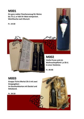 M001
Ein ganz nobler Flaschenanzug für Weine
bis 75 cl, er hält Ihr Wein temperiert.
Weinflasche nach Wunsch
Fr. 14.50
M002
Vieille Prune und ein
Weihnachtspflümli je 20 cl.
In einer Holzkiste.
Fr. 49.90
M003
Grappa Ticino Merlot 20 cl mit zwei
Grappagläser .
Im Geschenkkarton mit Deckel und
Dekoband.
Fr. 39.50
 