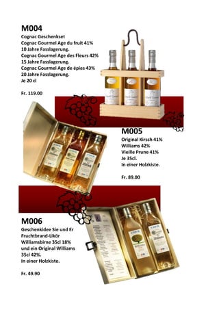 M004
Cognac Geschenkset
Cognac Gourmel Age du fruit 41%
10 Jahre Fasslagerung.
Cognac Gourmel Age des Fleurs 42%
15 Jahre Fasslagerung.
Cognac Gourmel Age de épies 43%
20 Jahre Fasslagerung.
Je 20 cl
Fr. 119.00
M005
Original Kirsch 41%
Williams 42%
Vieille Prune 41%
Je 35cl.
In einer Holzkiste.
Fr. 89.00
M006
Geschenkidee Sie und Er
Fruchtbrand-Likör
Williamsbirne 35cl 18%
und ein Original Williams
35cl 42%.
In einer Holzkiste.
Fr. 49.90
 