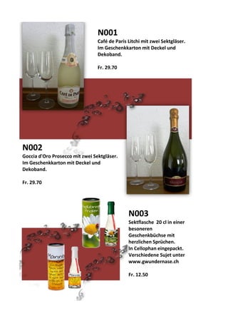 N001
Café de Paris Litchi mit zwei Sektgläser.
Im Geschenkkarton mit Deckel und
Dekoband.
Fr. 29.70
N002
Goccia d'Oro Prosecco mit zwei Sektgläser.
Im Geschenkkarton mit Deckel und
Dekoband.
Fr. 29.70
N003
Sektflasche 20 cl in einer
besoneren
Geschenkbüchse mit
herzlichen Sprüchen.
In Cellophan eingepackt.
Verschiedene Sujet unter
www.gwundernase.ch
Fr. 12.50
 