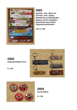 O001
Qualitäts - Holz - Meter 2m
mit Feder - Kick - Glieder,
Metallnieten und Metallenden,
biegsam, auf 2m ausklickbar,
Speziallackierung, farbfest.
Originelle Geschenkidee!
Stk. Fr. 9.80
O003
Flaschenöffner
Fr. 7.90
O002
Schlüsselanhänger 50 cm
Fr. 7.90
 