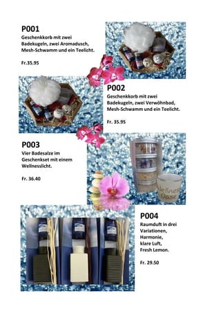 P004
Raumduft in drei
Variationen,
Harmonie,
klare Luft,
Fresh Lemon.
Fr. 29.50
P001
Geschenkkorb mit zwei
Badekugeln, zwei Aromadusch,
Mesh-Schwamm und ein Teelicht.
Fr.35.95
P002
Geschenkkorb mit zwei
Badekugeln, zwei Verwöhnbad,
Mesh-Schwamm und ein Teelicht.
Fr. 35.95
P003
Vier Badesalze im
Geschenkset mit einem
Wellnesslicht.
Fr. 36.40
 
