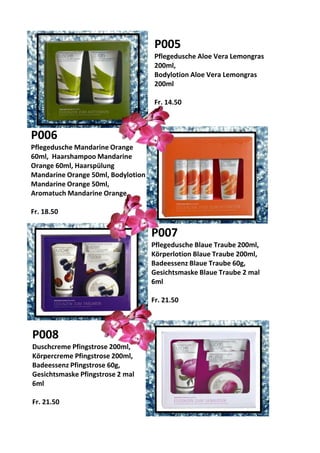 P005
Pflegedusche Aloe Vera Lemongras
200ml,
Bodylotion Aloe Vera Lemongras
200ml
Fr. 14.50
P006
Pflegedusche Mandarine Orange
60ml, Haarshampoo Mandarine
Orange 60ml, Haarspülung
Mandarine Orange 50ml, Bodylotion
Mandarine Orange 50ml,
Aromatuch Mandarine Orange
Fr. 18.50
P008
Duschcreme Pfingstrose 200ml,
Körpercreme Pfingstrose 200ml,
Badeessenz Pfingstrose 60g,
Gesichtsmaske Pfingstrose 2 mal
6ml
Fr. 21.50
P007
Pflegedusche Blaue Traube 200ml,
Körperlotion Blaue Traube 200ml,
Badeessenz Blaue Traube 60g,
Gesichtsmaske Blaue Traube 2 mal
6ml
Fr. 21.50
 