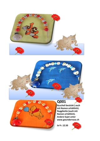 Q001
Nuscheli bestickt ( auch
mit Namen erhältlich).
Nuggikette (auch mit
Namen erhältlich).
Andere Sujet unter
www.gwundernase.ch
Je Fr. 12.50
 