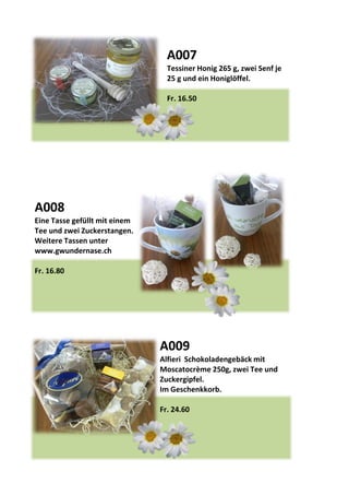 A007
Tessiner Honig 265 g, zwei Senf je
25 g und ein Honiglöffel.
Fr. 16.50
A008
Eine Tasse gefüllt mit einem
Tee und zwei Zuckerstangen.
Weitere Tassen unter
www.gwundernase.ch
Fr. 16.80
A009
Alfieri Schokoladengebäck mit
Moscatocrème 250g, zwei Tee und
Zuckergipfel.
Im Geschenkkorb.
Fr. 24.60
 