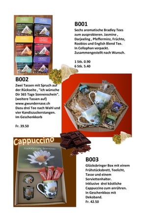 B001
Sechs aromatische Bradley Tees
zum ausprobieren. Jasmine ,
Darjeeling , Pfefferminz, Früchte,
Roobios und English Blend Tee.
In Cellophan verpackt.
Zusammengestellt nach Wunsch.
1 Stk. 0.90
6 Stk. 5.40
B002
Zwei Tassen mit Spruch auf
der Rückseite , "ich wünsche
Dir 365 Tage Sonnenschein".
(weitere Tassen auf)
www.gwundernase.ch
Dazu drei Tee nach Wahl und
vier Kandiszuckerstangen.
Im Geschenkkorb
Fr. 39.50
B003
Glücksbringer Box mit einem
Frühstücksbrett, Teelicht,
Tasse und einem
Serviettenhalter.
Inklusive drei köstliche
Cappuccino zum anrühren.
In Geschenkbox mit
Dekoband.
Fr. 42.50
 