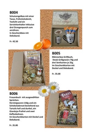 B004
Schutzengelbox mit einer
Tasse, Frühstücksbrett,
Teelicht und ein
Serviettenhalter inklusive
drei Orangenpunch zum
anrühren.
In Geschenkbox mit
Dekoband.
Fr. 42.50
B005
Männerbox Grillbuch,
Steak-Grillgewürz 70g und
drei Senfsorten je 25g.
Im Geschenkkarton mit
Deckel und Dekoband.
Fr. 35.00
B006
Frauenbuch mit ausgewählten
Sprüchen.
Herzteigwaren 150g und ein
Schokoladenset bestehend aus
Tartufo hell und dunkel, ein
Gianduja-Praliné und zwei
Kaffeebohnen.
Im Geschenkkarton mit Deckel und
Dekoband.
Fr. 35.00
 