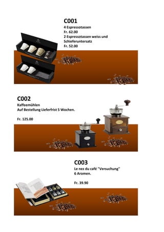 C001
4 Espressotassen
Fr. 62.00
2 Espressotassen weiss und
Schieferuntersatz
Fr. 52.00
C002
Kaffeemühlen
Auf Bestellung Lieferfrist 5 Wochen.
Fr. 125.00
C003
Le nez du café "Versuchung"
6 Aromen.
Fr. 39.90
 