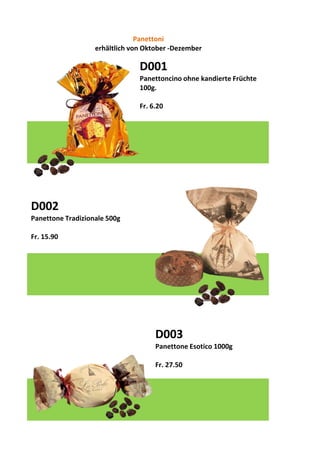 D001
Panettoncino ohne kandierte Früchte
100g.
Fr. 6.20
D002
Panettone Tradizionale 500g
Fr. 15.90
D003
Panettone Esotico 1000g
Fr. 27.50
Panettoni
erhältlich von Oktober -Dezember
 