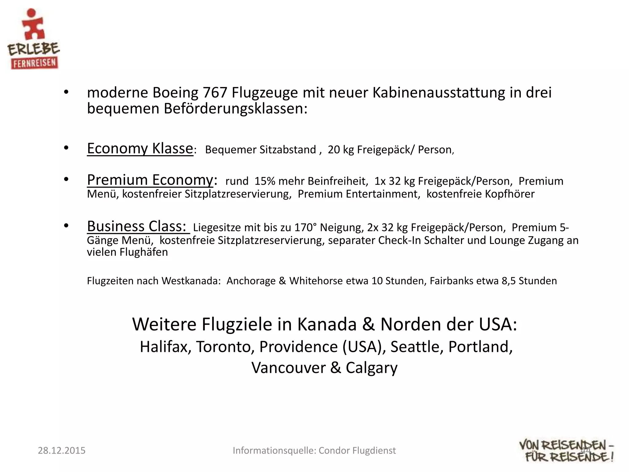• moderne Boeing 767 Flugzeuge mit neuer Kabinenausstattung in drei
bequemen Beförderungsklassen:
• Economy Klasse: Bequemer Sitzabstand , 20 kg Freigepäck/ Person,
• Premium Economy: rund 15% mehr Beinfreiheit, 1x 32 kg Freigepäck/Person, Premium
Menü, kostenfreier Sitzplatzreservierung, Premium Entertainment, kostenfreie Kopfhörer
• Business Class: Liegesitze mit bis zu 170° Neigung, 2x 32 kg Freigepäck/Person, Premium 5-
Gänge Menü, kostenfreie Sitzplatzreservierung, separater Check-In Schalter und Lounge Zugang an
vielen Flughäfen
Flugzeiten nach Westkanada: Anchorage & Whitehorse etwa 10 Stunden, Fairbanks etwa 8,5 Stunden
Weitere Flugziele in Kanada & Norden der USA:
Halifax, Toronto, Providence (USA), Seattle, Portland,
Vancouver & Calgary
28.12.2015 Informationsquelle: Condor Flugdienst 44
 