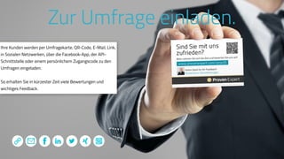 www.ProvenExpert.comwww.ProvenExpert.com
Zur Umfrage einladen.
Ihre Kunden werden per Umfragekarte, QR-Code, E-Mail, Link,
in Sozialen Netzwerken, über die Facebook-App, der API-
Schnittstelle oder einem persönlichem Zugangscode zu den
Umfragen eingeladen.
So erhalten Sie in kürzester Zeit viele Bewertungen und
wichtiges Feedback.
 