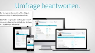 www.ProvenExpert.comwww.ProvenExpert.com
Umfrage beantworten.
Die Umfragen sind so perfekt auf Ihre Tätigkeit
abgestimmt und für alle Endgeräte optimiert.
So erhalten Sie genau das Feedback, das Sie auch
interessiert. Dabei sind sämtliche Online-Umfragen
in 2 bis 3 Minuten beantwortet.
 