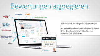 www.ProvenExpert.comwww.ProvenExpert.com
Bewertungen aggregieren.
Sie haben bereits Bewertungen auf anderen Portalen?
Mit ProvenExpert bündeln Sie mit wenigen Klicks alle Ihre
Online-Bewertungen an einem Ort. Zeitsparend,
übersichtlich und immer aktuell.
 