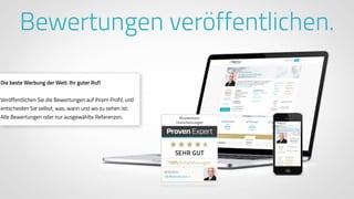 www.ProvenExpert.comwww.ProvenExpert.com
Bewertungen veröffentlichen.
Die beste Werbung der Welt: Ihr guter Ruf!
Veröffentlichen Sie die Bewertungen auf Ihrem Profil, und
entscheiden Sie selbst, was, wann und wo zu sehen ist:
Alle Bewertungen oder nur ausgewählte Referenzen.
 