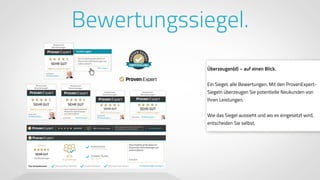 www.ProvenExpert.comwww.ProvenExpert.com
Bewertungssiegel.
Überzeugen(d) – auf einen Blick.
Ein Siegel, alle Bewertungen. Mit den ProvenExpert-
Siegeln überzeugen Sie potentielle Neukunden von
Ihren Leistungen. 
 
Wie das Siegel aussieht und wo es eingesetzt wird,
entscheiden Sie selbst.
 