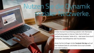 www.ProvenExpert.comwww.ProvenExpert.com
Erhalten Sie durch Social Sharing zusätzlich mehr Reichweite
und Aufmerksamkeit im Internet: Teilen Sie Ihr Profil und
Feedback bei Facebook, Twitter & Co. - oder lassen Sie es durch
Ihre Kunden, Geschäftspartner oder Freunde teilen.
Binden Sie Ihre Umfragen mit der Facebook-Tab-App auch auf
Ihrer Facebook-Seite ein und erhalten Sie so noch schneller
noch mehr Feedback.
Nutzen Sie die Dynamik
sozialer Netzwerke.
 