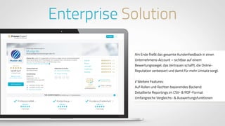 www.ProvenExpert.comwww.ProvenExpert.com
Am Ende fließt das gesamte Kundenfeedback in einen
Unternehmens-Account – sichtbar auf einem
Bewertungssiegel, das Vertrauen schafft, die Online-
Reputation verbessert und damit für mehr Umsatz sorgt.
// Weitere Features:
Auf Rollen und Rechten basierendes Backend
Detaillierte Reportings im CSV- & PDF-Format
Umfangreiche Vergleichs- & Auswertungsfunktionen
Enterprise Solution
 