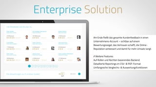 www.ProvenExpert.comwww.ProvenExpert.com
Am Ende fließt das gesamte Kundenfeedback in einen
Unternehmens-Account – sichtbar auf einem
Bewertungssiegel, das Vertrauen schafft, die Online-
Reputation verbessert und damit für mehr Umsatz sorgt.
// Weitere Features:
Auf Rollen und Rechten basierendes Backend
Detaillierte Reportings im CSV- & PDF-Format
Umfangreiche Vergleichs- & Auswertungsfunktionen
Enterprise Solution
 