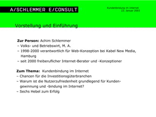 Vorstellung und Einführung Zur Person:  Achim Schlemmer  –  Volks- und Betriebswirt, M. A. –  1998-2000 verantwortlich für Web-Konzeption bei Kabel New Media,  Hamburg –  seit 2000 freiberuflicher Internet-Berater und -Konzeptioner Zum Thema:   Kundenbindung im Internet –  Chancen für die Investitionsgüterbranchen –  Warum ist die Nutzerzufriedenheit grundlegend für Kunden- gewinnung und -bindung im Internet? –  Sechs Hebel zum Erfolg 