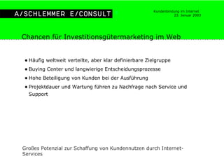 Häufig weltweit verteilte, aber klar definierbare Zielgruppe Buying Center und langwierige Entscheidungsprozesse Hohe Beteiligung von Kunden bei der Ausführung Projektdauer und Wartung führen zu Nachfrage nach Service und Support Chancen für Investitionsgütermarketing im Web Großes Potenzial zur Schaffung von Kundennutzen durch Internet-Services 