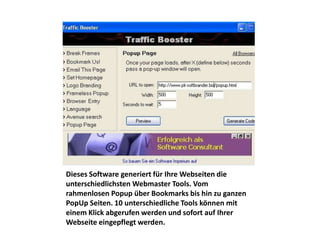 Dieses Software generiert für Ihre Webseiten die
unterschiedlichsten Webmaster Tools. Vom
rahmenlosen Popup über Bookmarks bis hin zu ganzen
PopUp Seiten. 10 unterschiedliche Tools können mit
einem Klick abgerufen werden und sofort auf Ihrer
Webseite eingepflegt werden.
 
